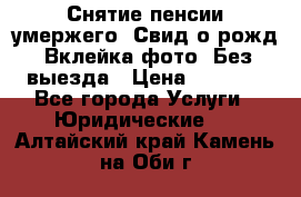 Снятие пенсии умержего. Свид.о рожд. Вклейка фото. Без выезда › Цена ­ 3 000 - Все города Услуги » Юридические   . Алтайский край,Камень-на-Оби г.